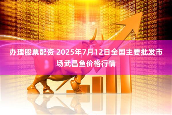办理股票配资 2025年7月12日全国主要批发市场武昌鱼价格行情