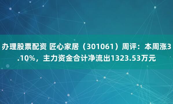 办理股票配资 匠心家居（301061）周评：本周涨3.10%，主力资金合计净流出1323.53万元