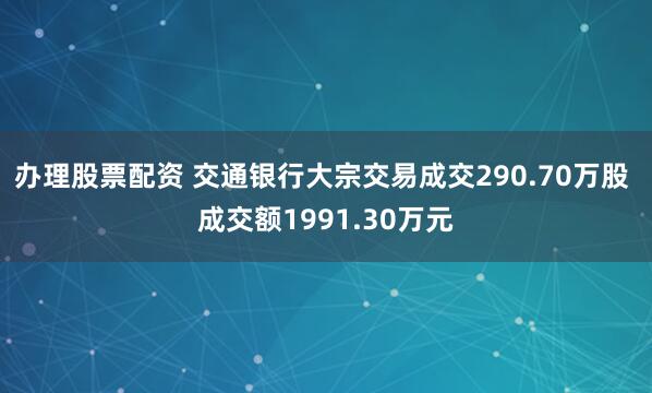 办理股票配资 交通银行大宗交易成交290.70万股 成交额1991.30万元