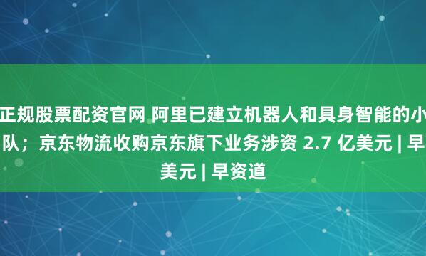 正规股票配资官网 阿里已建立机器人和具身智能的小型团队；京东物流收购京东旗下业务涉资 2.7 亿美元 | 早资道