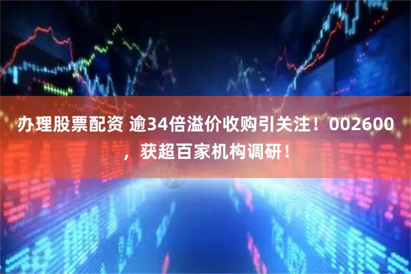 办理股票配资 逾34倍溢价收购引关注！002600，获超百家机构调研！