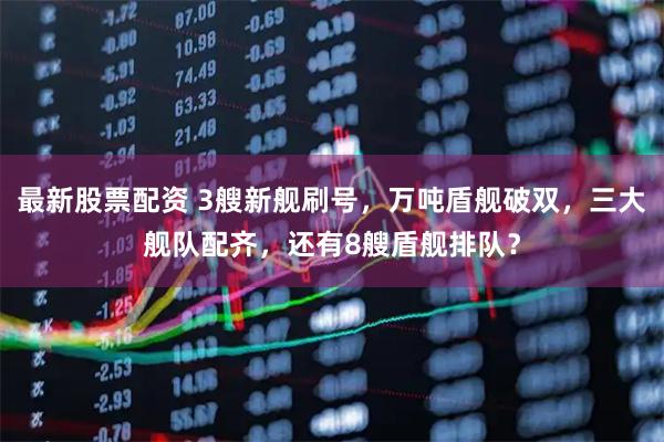 最新股票配资 3艘新舰刷号，万吨盾舰破双，三大舰队配齐，还有8艘盾舰排队？