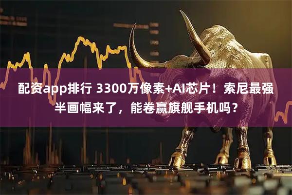 配资app排行 3300万像素+AI芯片！索尼最强半画幅来了，能卷赢旗舰手机吗？