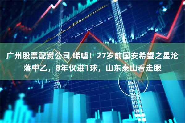 广州股票配资公司 唏嘘！27岁前国安希望之星沦落中乙，8年仅进1球，山东泰山看走眼
