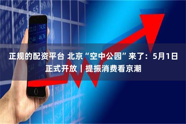 正规的配资平台 北京“空中公园”来了：5月1日正式开放｜提振消费看京潮