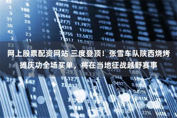 网上股票配资网站 三度登顶！张雪车队陕西烧烤摊庆功全场买单，将在当地征战越野赛事