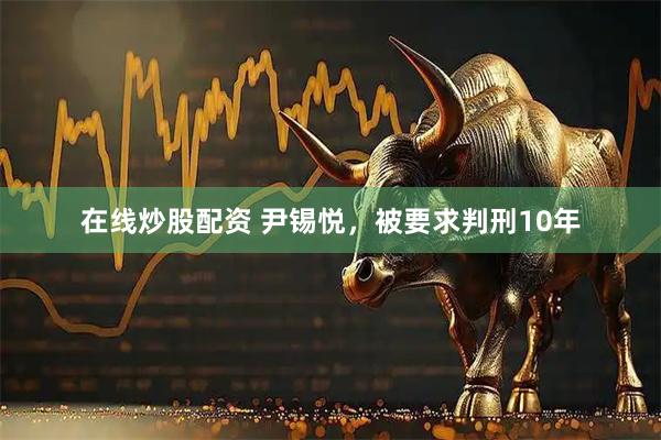 在线炒股配资 尹锡悦，被要求判刑10年