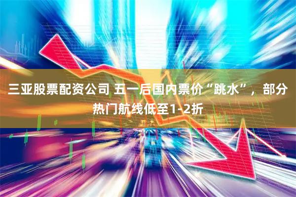 三亚股票配资公司 五一后国内票价“跳水”，部分热门航线低至1-2折