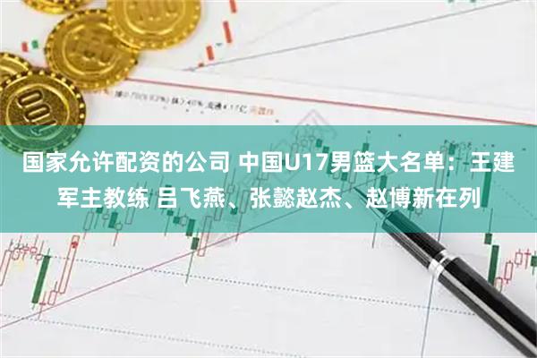 国家允许配资的公司 中国U17男篮大名单：王建军主教练 吕飞燕、张懿赵杰、赵博新在列